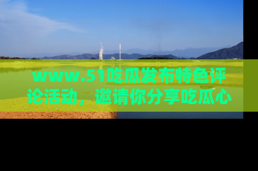 www.51吃瓜发布特色评论活动，邀请你分享吃瓜心得与看法！