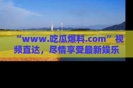 “www.吃瓜爆料.com”视频直达,尽情享受最新娱乐圈的吃瓜盛宴!