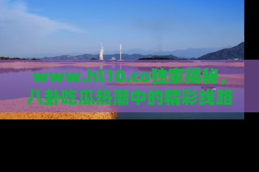 www.hl10.co独家揭秘，八卦吃瓜热潮中的精彩线路推荐