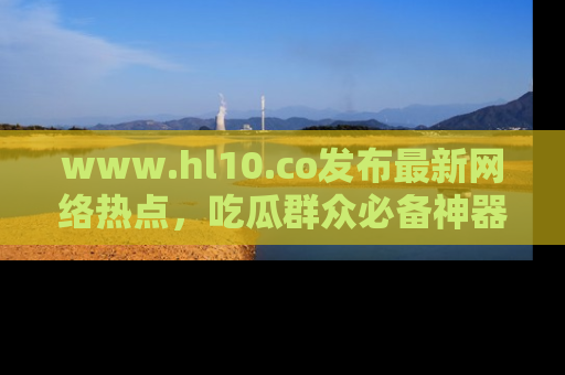 www.hl10.co发布最新网络热点，吃瓜群众必备神器