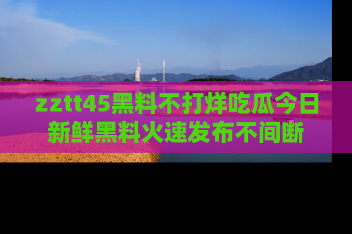 zztt45黑料不打烊吃瓜今日新鲜黑料火速发布不间断