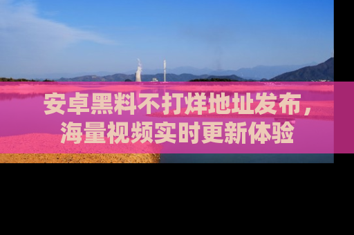 安卓黑料不打烊地址发布,海量视频实时更新体验