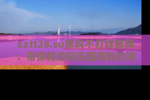 zztt28.su黑料不打烊官网：带你畅游娱乐圈黑料的海洋，掌握每一条最新消息