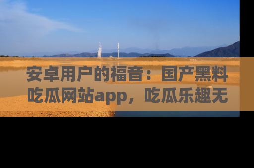 安卓用户的福音:国产黑料吃瓜网站app,吃瓜乐趣无穷尽!