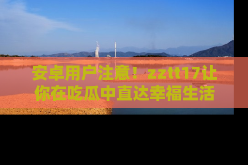 安卓用户注意!zztt17让你在吃瓜中直达幸福生活