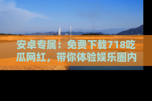 安卓专属:免费下载718吃瓜网红,带你体验娱乐圈内幕