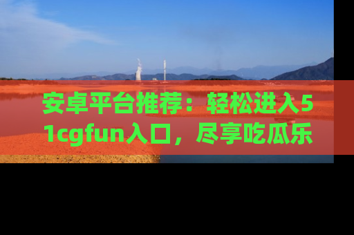 安卓平台推荐:轻松进入51cgfun入口,尽享吃瓜乐趣