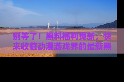 别等了!黑料福利更新,快来收藏动漫游戏界的最新黑料吧!