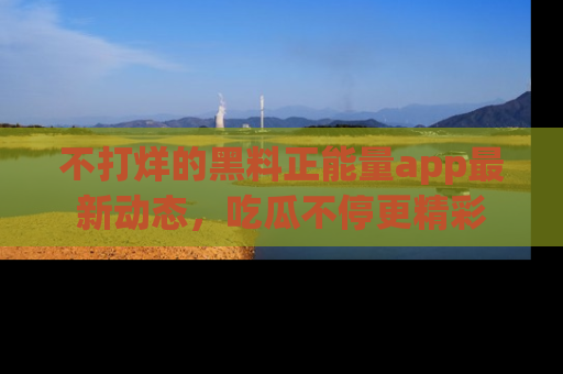 不打烊的黑料正能量app最新动态,吃瓜不停更精彩