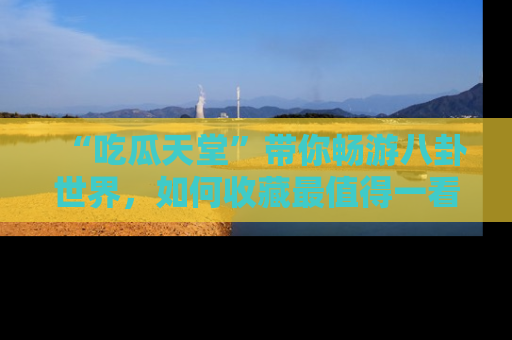 “吃瓜天堂”带你畅游八卦世界,如何收藏最值得一看的趣闻?