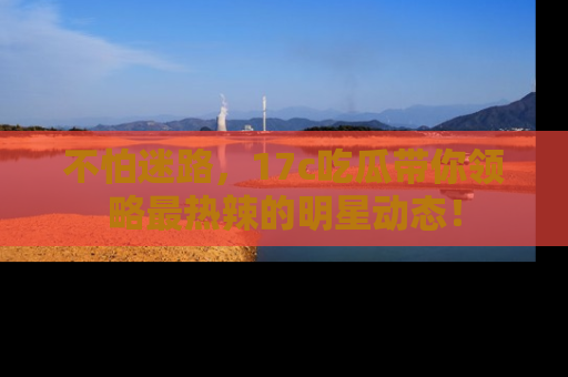 不怕迷路,17c吃瓜带你领略最热辣的明星动态!