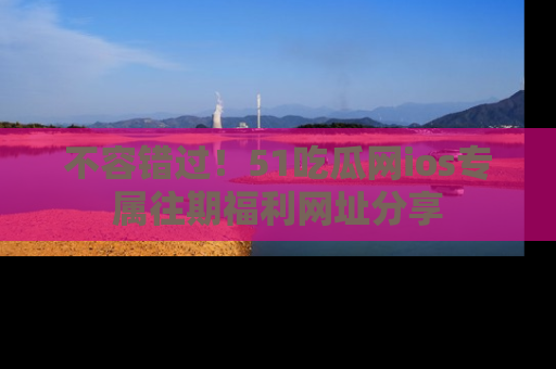 不容错过!51吃瓜网ios专属往期福利网址分享