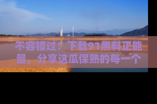 不容错过!下载91黑料正能量,分享这瓜保熟的每一个瞬间!