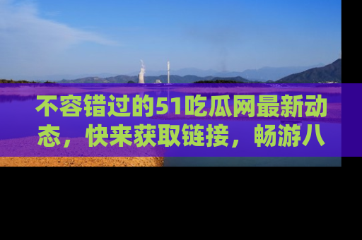 不容错过的51吃瓜网最新动态,快来获取链接,畅游八卦世界!