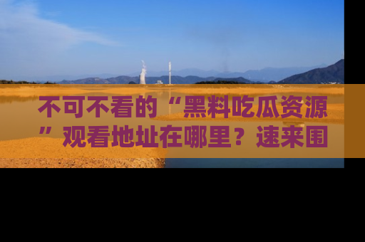 不可不看的“黑料吃瓜资源”观看地址在哪里?速来围观吧!