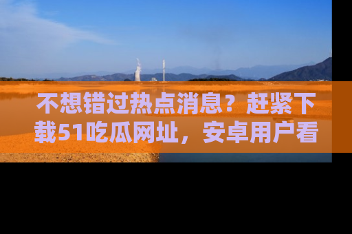 不想错过热点消息?赶紧下载51吃瓜网址,安卓用户看这边!