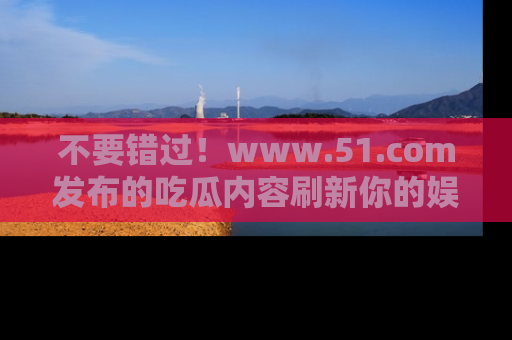 不要错过!www.51.com发布的吃瓜内容刷新你的娱乐认知