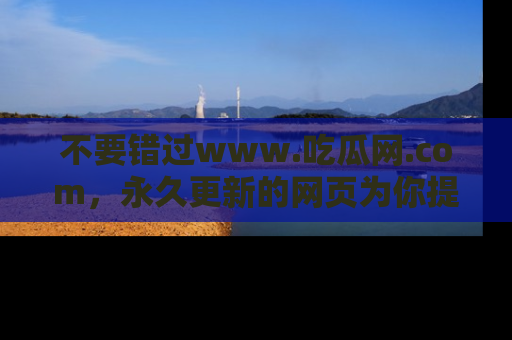 不要错过www.吃瓜网.com，永久更新的网页为你提供吃瓜盛宴！