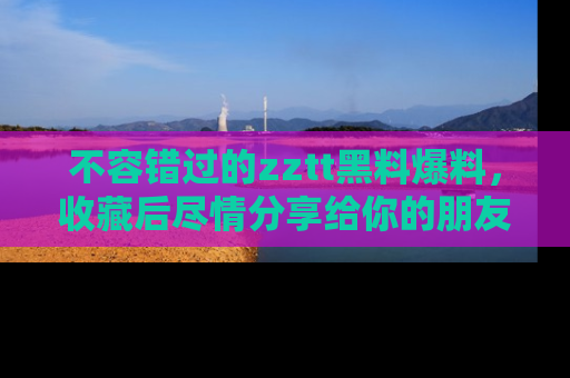 不容错过的zztt黑料爆料,收藏后尽情分享给你的朋友