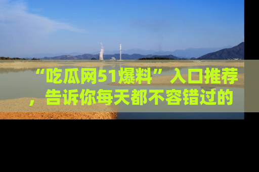 “吃瓜网51爆料”入口推荐,告诉你每天都不容错过的娱乐八卦!