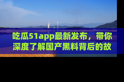 吃瓜51app最新发布，带你深度了解国产黑料背后的故事！