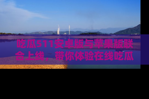 吃瓜511安卓版与苹果版联合上线，带你体验在线吃瓜新天地