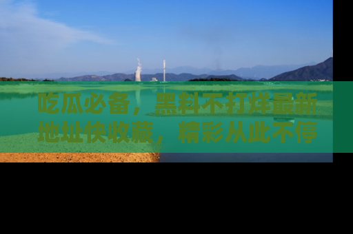 吃瓜必备，黑料不打烊最新地址快收藏，精彩从此不停！