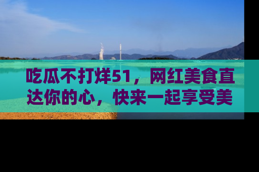 吃瓜不打烊51，网红美食直达你的心，快来一起享受美好时光！