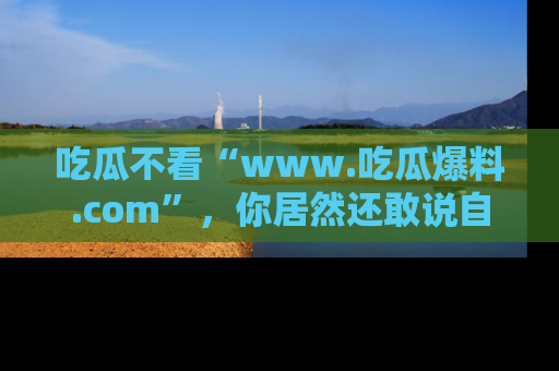 吃瓜不看“www.吃瓜爆料.com”，你居然还敢说自己是吃瓜群众？