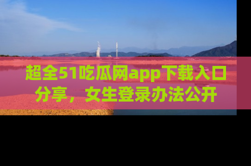 超全51吃瓜网app下载入口分享，女生登录办法公开