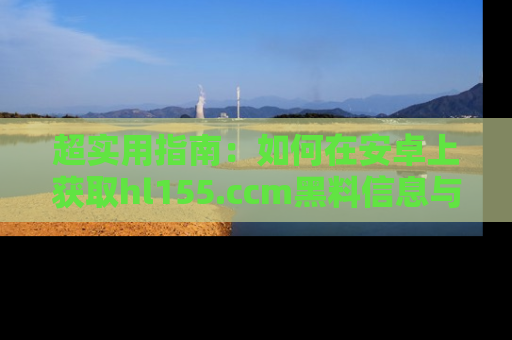 超实用指南：如何在安卓上获取hl155.ccm黑料信息与技巧