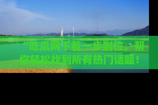 “吃瓜网下载一步到位,帮你轻松找到所有热门话题!”网址:www.chiguaw.com