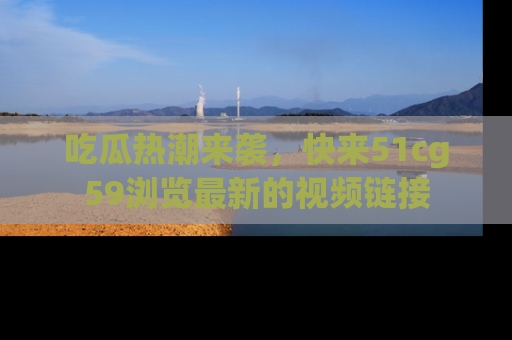 吃瓜热潮来袭，快来51cg59浏览最新的视频链接