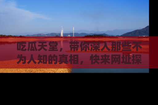 吃瓜天堂，带你深入那些不为人知的真相，快来网址探索吧！