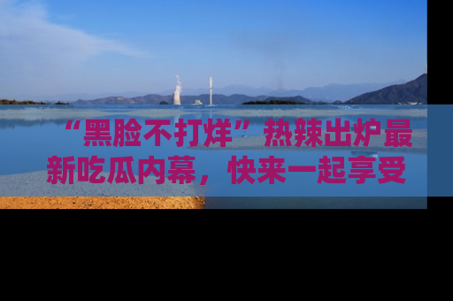 “黑脸不打烊”热辣出炉最新吃瓜内幕,快来一起享受这份乐趣吧!