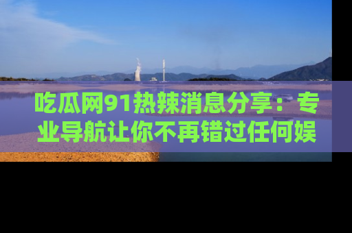 吃瓜网91热辣消息分享：专业导航让你不再错过任何娱乐八卦