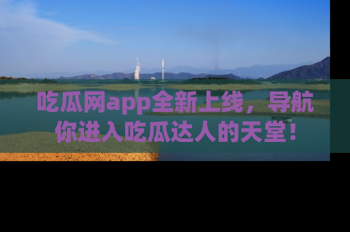 吃瓜网app全新上线，导航你进入吃瓜达人的天堂！