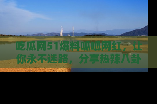 吃瓜网51爆料呱呱网红，让你永不迷路，分享热辣八卦速递！