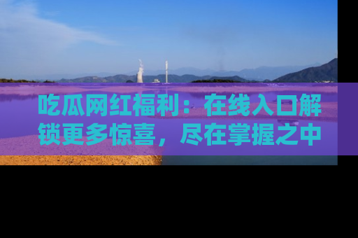 吃瓜网红福利：在线入口解锁更多惊喜，尽在掌握之中