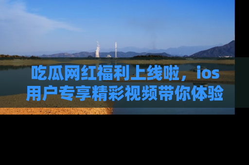 吃瓜网红福利上线啦，ios用户专享精彩视频带你体验乐趣！