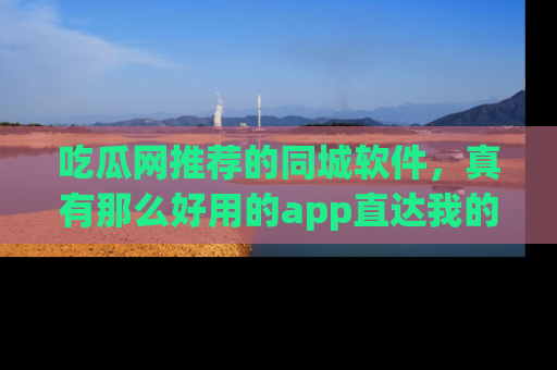 吃瓜网推荐的同城软件，真有那么好用的app直达我的心吗？