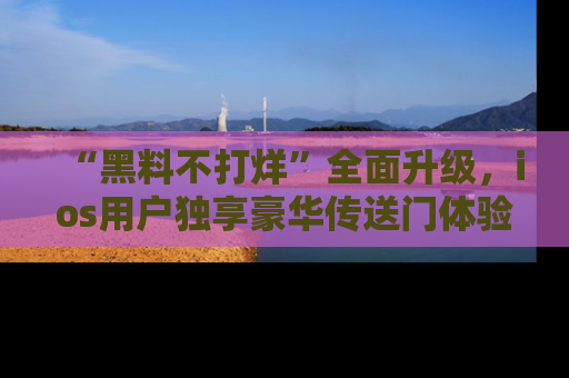 “黑料不打烊”全面升级,ios用户独享豪华传送门体验!