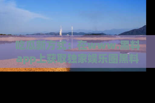 吃瓜新方式：在www.黑料app上获取独家娱乐圈黑料信息