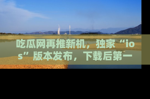 吃瓜网再推新机，独家“ios”版本发布，下载后第一时间获取热点吃瓜信息！