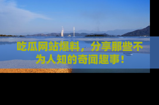 吃瓜网站爆料，分享那些不为人知的奇闻趣事！