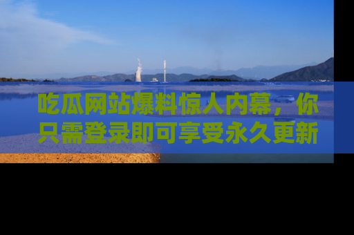 吃瓜网站爆料惊人内幕，你只需登录即可享受永久更新服务！