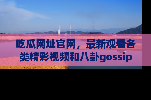 吃瓜网址官网，最新观看各类精彩视频和八卦gossip