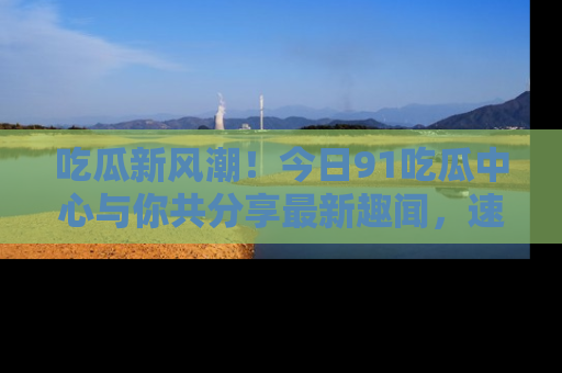 吃瓜新风潮！今日91吃瓜中心与你共分享最新趣闻，速来点击入口看看吧！