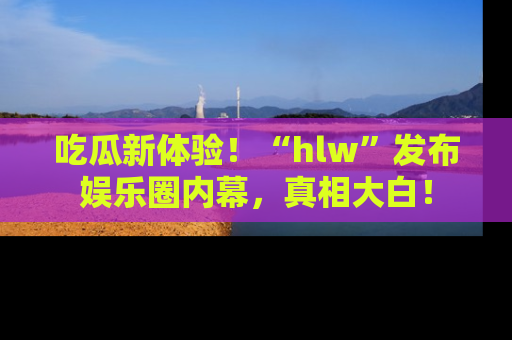 吃瓜新体验！“hlw”发布娱乐圈内幕，真相大白！