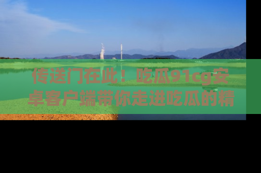 传送门在此！吃瓜91cg安卓客户端带你走进吃瓜的精彩世界